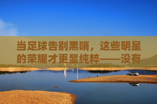 当足球告别黑哨,这些明星的荣耀才更显纯粹——没有偏袒的赛场,只有实力的证明