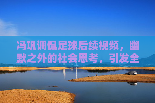 冯巩调侃足球后续视频，幽默之外的社会思考，引发全民热议与共鸣，冯巩足球后续视频，幽默之外的社会思考，引发全民热议与共鸣