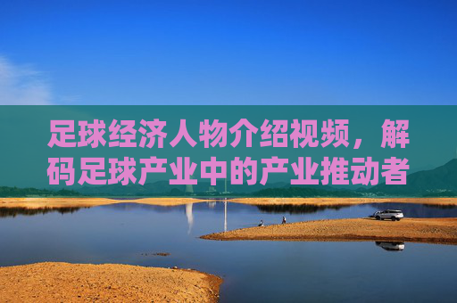 足球经济人物介绍视频，解码足球产业中的产业推动者与商业领袖，足球经济人物介绍视频，解码足球产业中的产业推动者与商业领袖