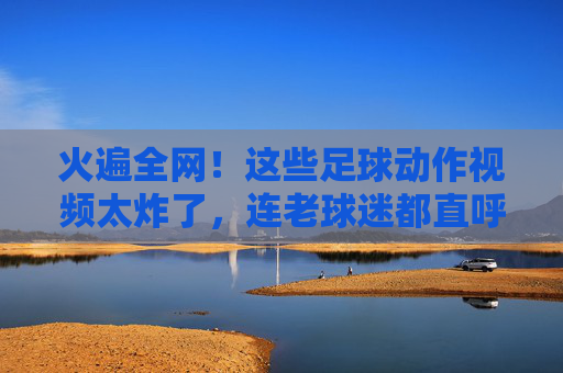火遍全网！这些足球动作视频太炸了，连老球迷都直呼太帅