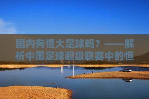国内有恒大足球吗?——解析中国足球超级联赛中的恒大力量