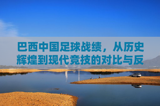 巴西中国足球战绩，从历史辉煌到现代竞技的对比与反思