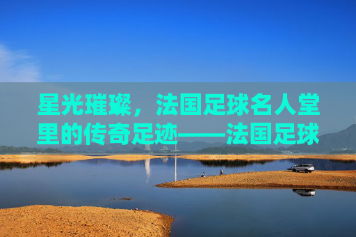 星光璀璨，法国足球名人堂里的传奇足迹——法国足球的荣耀殿堂与不朽记忆