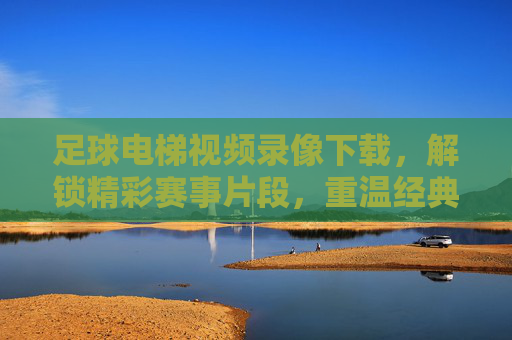足球电梯视频录像下载，解锁精彩赛事片段，重温经典瞬间