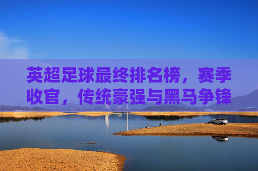 英超足球最终排名榜，赛季收官，传统豪强与黑马争锋，联赛格局再定，英超赛季收官，最终排名榜揭晓，传统豪强与黑马争锋，联赛格局再定