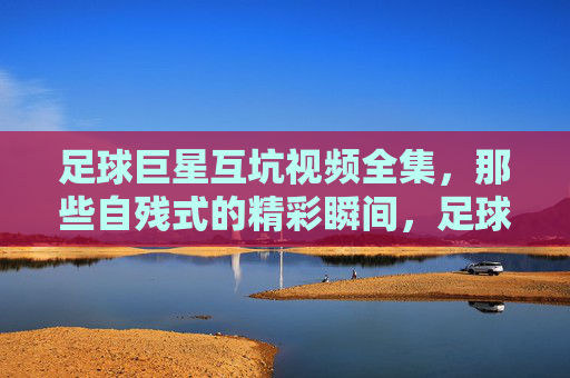 足球巨星互坑视频全集,那些自残式的精彩瞬间,足球场上的内卷幽默,让你笑到合不拢嘴的互坑时刻,足球巨星互坑视频全集,那些内卷式自残瞬间,笑到合不拢嘴的互坑幽默