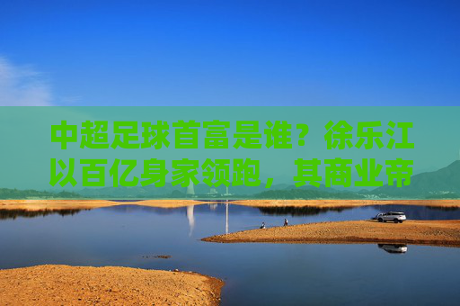 中超足球首富是谁?徐乐江以百亿身家领跑,其商业帝国与足球的深度绑定