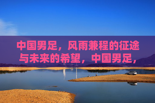 中国男足，风雨兼程的征途与未来的希望，中国男足，风雨兼程的征途与未来的希望
