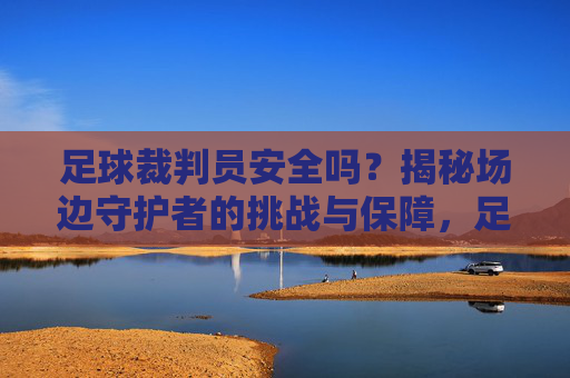 足球裁判员安全吗?揭秘场边守护者的挑战与保障,足球裁判员安全吗?揭秘场边守护者的挑战与保障