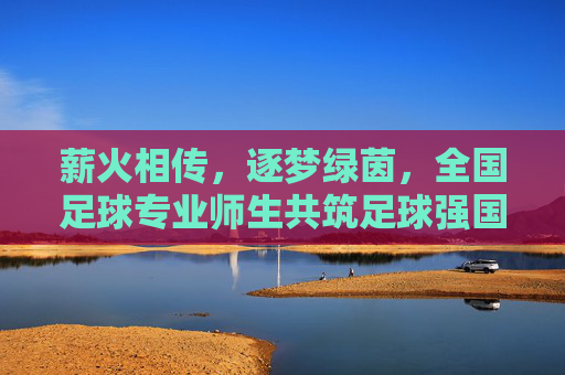 薪火相传，逐梦绿茵，全国足球专业师生共筑足球强国梦，薪火相传，逐梦绿茵，全国足球专业师生共筑足球强国梦