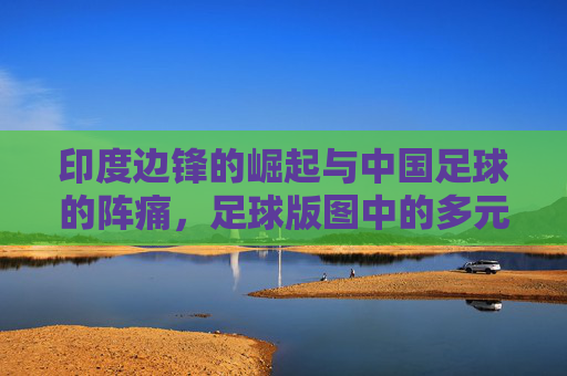 印度边锋的崛起与中国足球的阵痛,足球版图中的多元探索,印度边锋的崛起与中国足球的阵痛,足球版图中的多元探索