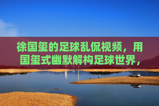 徐国玺的足球乱侃视频,用国玺式幽默解构足球世界,让看球变成一场欢乐的脑洞派对,徐国玺足球乱侃,用国玺式幽默解构足球世界,让看球变成欢乐脑洞派对