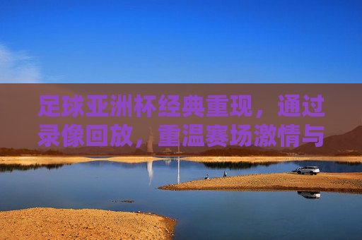 足球亚洲杯经典重现,通过录像回放,重温赛场激情与荣耀,足球亚洲杯经典重现,录像回放重温赛场激情与荣耀