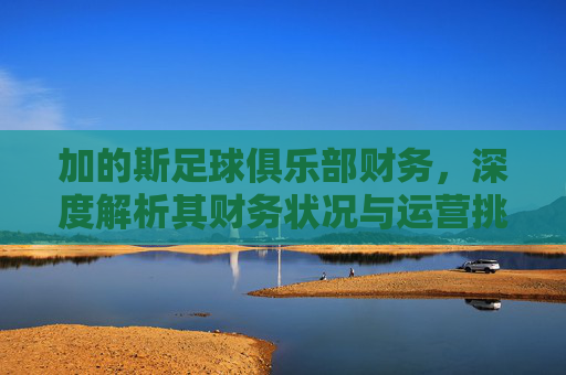 加的斯足球俱乐部财务,深度解析其财务状况与运营挑战,加的斯足球俱乐部财务深度解析,财务状况与运营挑战剖析