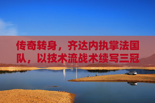 传奇转身，齐达内执掌法国队，以技术流战术续写三冠王的荣耀传奇，传奇转身，齐达内执掌法国队，以技术流战术续写三冠王荣耀