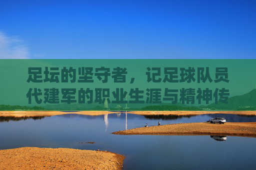 足坛的坚守者,记足球队员代建军的职业生涯与精神传承,足坛坚守者,记代建军职业生涯与精神传承