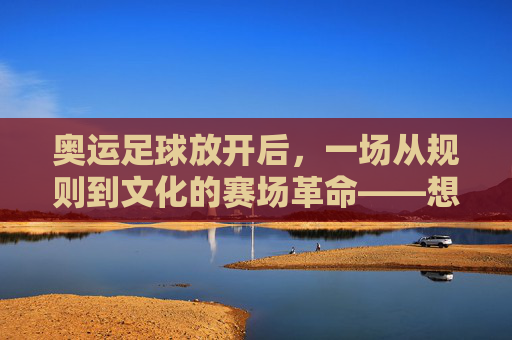 奥运足球放开后,一场从规则到文化的赛场革命——想象中的赛事新图景,奥运足球放开后,一场从规则到文化的赛场革命——想象中的赛事新图景