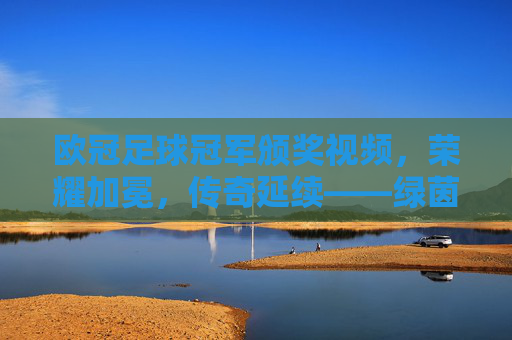 欧冠足球冠军颁奖视频,荣耀加冕,传奇延续——绿茵场上的巅峰荣耀与历史传承