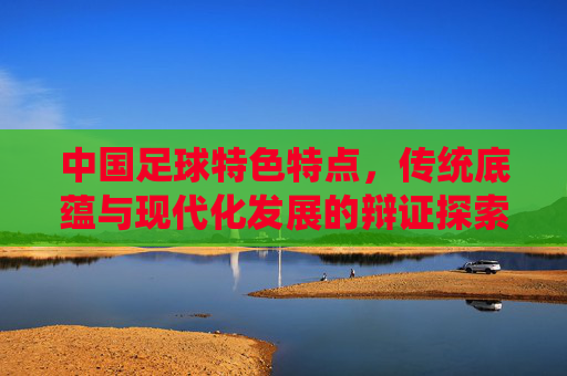 中国足球特色特点,传统底蕴与现代化发展的辩证探索,中国足球特色特点,传统底蕴与现代化发展的辩证探索