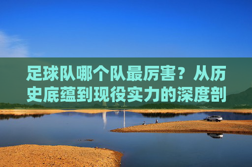 足球队哪个队最厉害?从历史底蕴到现役实力的深度剖析