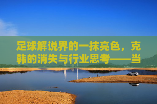 足球解说界的一抹亮色，克韩的消失与行业思考——当熟悉声线渐行，我们怀念那些热血与专业