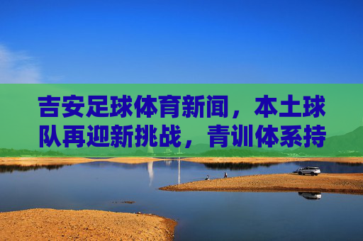 吉安足球体育新闻,本土球队再迎新挑战,青训体系持续发力,为城市体育注入新活力,吉安足球再迎挑战 青训持续发力为城市体育注入新活力