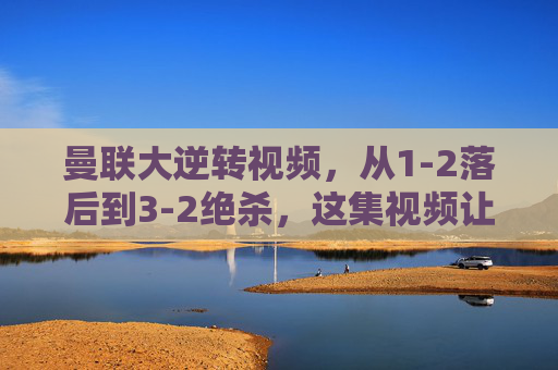 曼联大逆转视频,从1-2落后到3-2绝杀,这集视频让你热血沸腾!