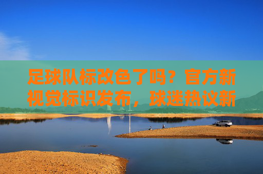 足球队标改色了吗?官方新视觉标识发布,球迷热议新变化,足球队标改色了吗?官方新视觉标识发布,球迷热议新变化