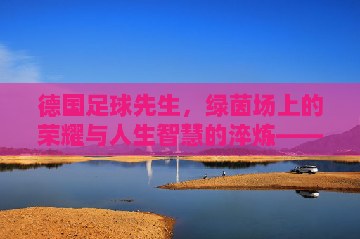 德国足球先生，绿茵场上的荣耀与人生智慧的淬炼——从球王到人生的智者，德国足球先生，绿茵场上的荣耀与人生智慧的淬炼——从球王到人生的智者
