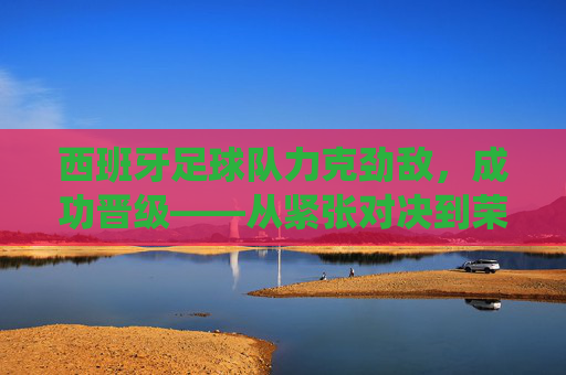 西班牙足球队力克劲敌,成功晋级——从紧张对决到荣耀时刻的精彩演绎,西班牙足球队力克劲敌晋级,从紧张对决到荣耀时刻的精彩演绎