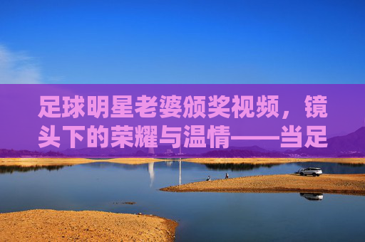 足球明星老婆颁奖视频,镜头下的荣耀与温情——当足球巨星的爱人登上颁奖舞台,足球明星老婆颁奖视频,镜头下的荣耀与温情——当足球巨星的爱人登上颁奖舞台
