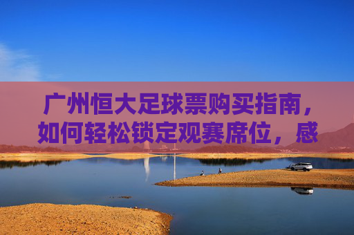 广州恒大足球票购买指南,如何轻松锁定观赛席位,感受中超激情,广州恒大足球票购买指南,轻松锁定观赛席位,感受中超激情