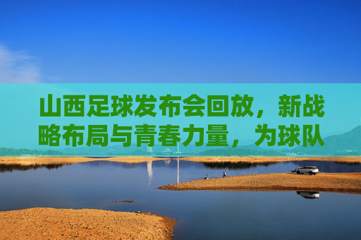 山西足球发布会回放,新战略布局与青春力量,为球队未来蓄力