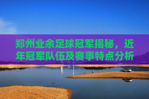 郑州业余足球冠军揭秘,近年冠军队伍及赛事特点分析,郑州业余足球冠军揭秘,近年冠军队伍及赛事特点分析