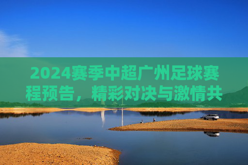 2024赛季中超广州足球赛程预告,精彩对决与激情共燃,为广州队加油!2024中超广州足球赛程预告,精彩对决与激情共燃,为广州队加油!