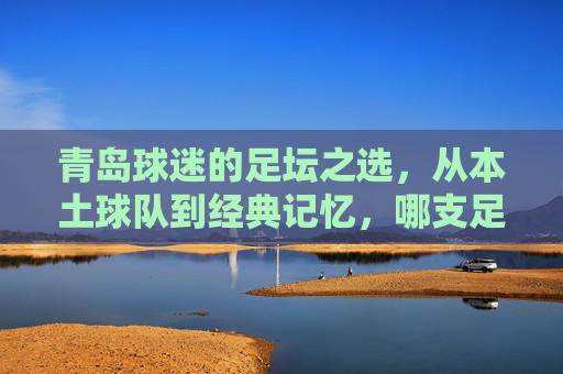 青岛球迷的足坛之选，从本土球队到经典记忆，哪支足球队最能代表青岛的足球魂？
