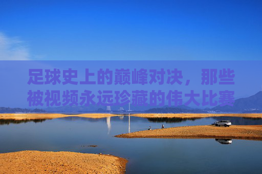 足球史上的巅峰对决，那些被视频永远珍藏的伟大比赛，为何成为超越时代的经典