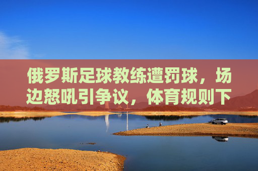 俄罗斯足球教练遭罚球,场边怒吼引争议,体育规则下的特殊判罚引发热议,俄罗斯足球教练遭罚球场边怒吼引争议,体育规则下的特殊判罚引发热议