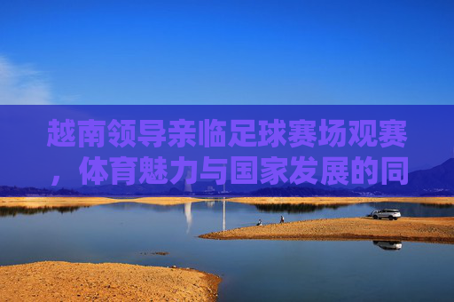 越南领导亲临足球赛场观赛,体育魅力与国家发展的同频共振,越南领导亲临足球赛场观赛,体育魅力与国家发展的同频共振