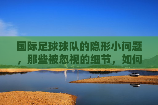 国际足球球队的隐形小问题，那些被忽视的细节，如何左右赛场风云，国际足球隐形小问题，被忽视的细节如何左右赛场风云