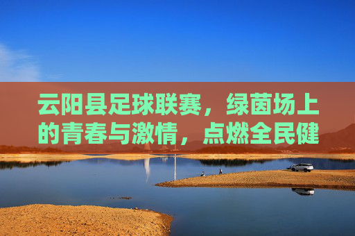 云阳县足球联赛，绿茵场上的青春与激情，点燃全民健身新篇章，云阳县足球联赛，绿茵场上的青春与激情，点燃全民健身新篇章