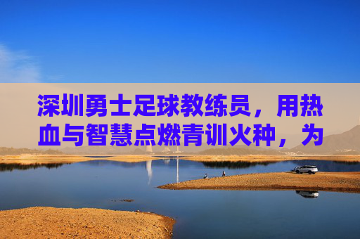 深圳勇士足球教练员,用热血与智慧点燃青训火种,为足球梦想注入力量