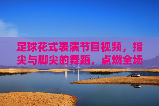 足球花式表演节目视频,指尖与脚尖的舞蹈,点燃全场激情与惊叹