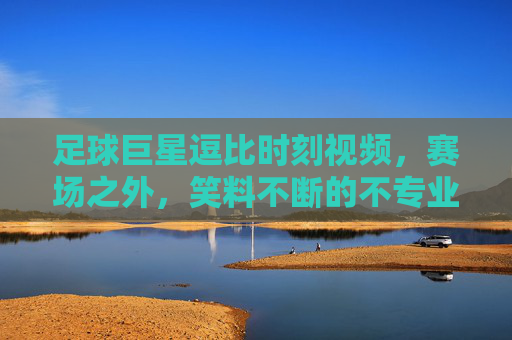 足球巨星逗比时刻视频，赛场之外，笑料不断的不专业瞬间，足球巨星赛场外逗比时刻，笑料不断的不专业瞬间