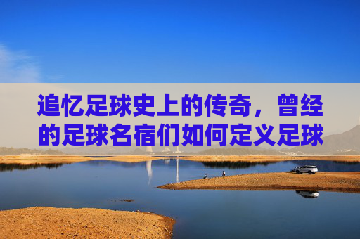 追忆足球史上的传奇,曾经的足球名宿们如何定义足球辉煌,追忆足球史上的传奇,曾经的足球名宿们如何定义足球辉煌