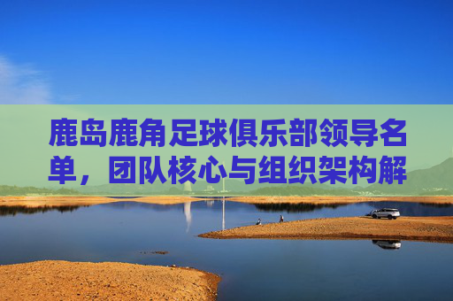 鹿岛鹿角足球俱乐部领导名单,团队核心与组织架构解析,鹿岛鹿角足球俱乐部领导名单、团队核心与组织架构解析