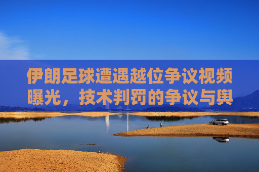 伊朗足球遭遇越位争议视频曝光，技术判罚的争议与舆论发酵