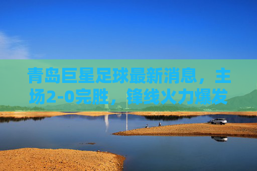 青岛巨星足球最新消息,主场2-0完胜,锋线火力爆发,新赛季开局势头强劲,青岛巨星主场2-0完胜,锋线火力爆发,新赛季开局势头强劲