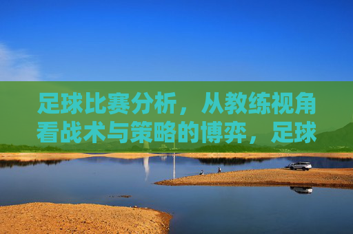 足球比赛分析,从教练视角看战术与策略的博弈,足球比赛分析,从教练视角看战术与策略的博弈