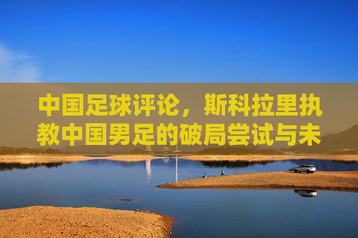 中国足球评论，斯科拉里执教中国男足的破局尝试与未竟之思，斯科拉里执教中国男足，破局尝试与未竟之思